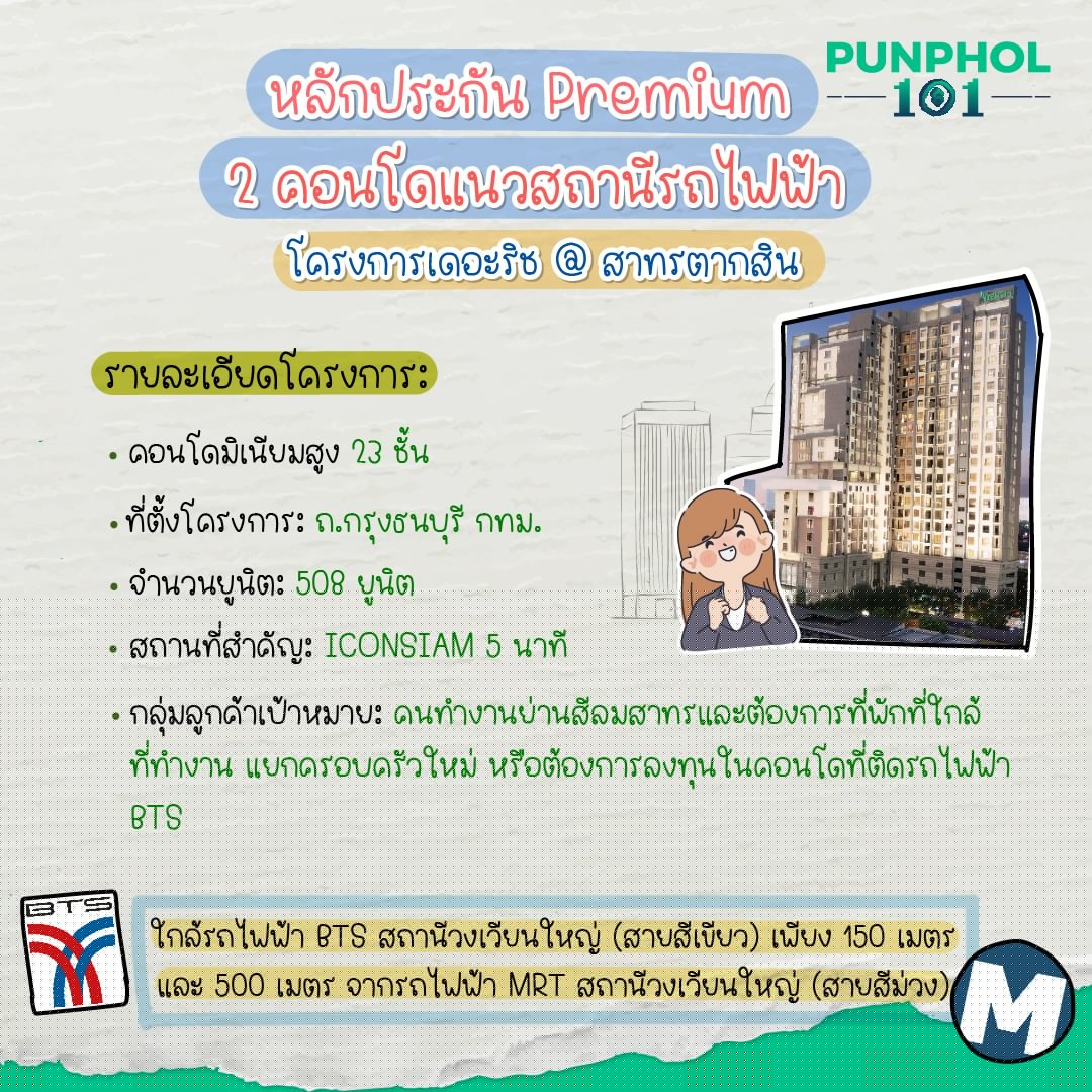 โครงการเดอะริช @ สาทรตากสิน รายละเอียดโครงการ: - คอนโดมิเนียมสูง 23 ชั้น - ที่ตั้งโครงการ: ถ.กรุงธนบุรี กทม. - จำนวนยูนิต: 508 ยูนิต - สถานที่สำคัญ: ICONSIAM 5 นาที - กลุ่มลูกค้าเป้าหมาย: คนทำงานย่านสีลมสาทรและต้องการที่พักที่ใกล้ที่ทำงาน แยกครอบครัวใหม่ หรือต้องการลงทุนในคอนโดที่ติดรถไฟฟ้า BTS ใกล้รถไฟฟ้า BTS สถานีวงเวียนใหญ่ (สายสีเขียว) เพียง 150 เมตร และรถไฟฟ้า MRT สถานีวงเวียนใหญ่ (สายสีม่วง) 500 เมตร