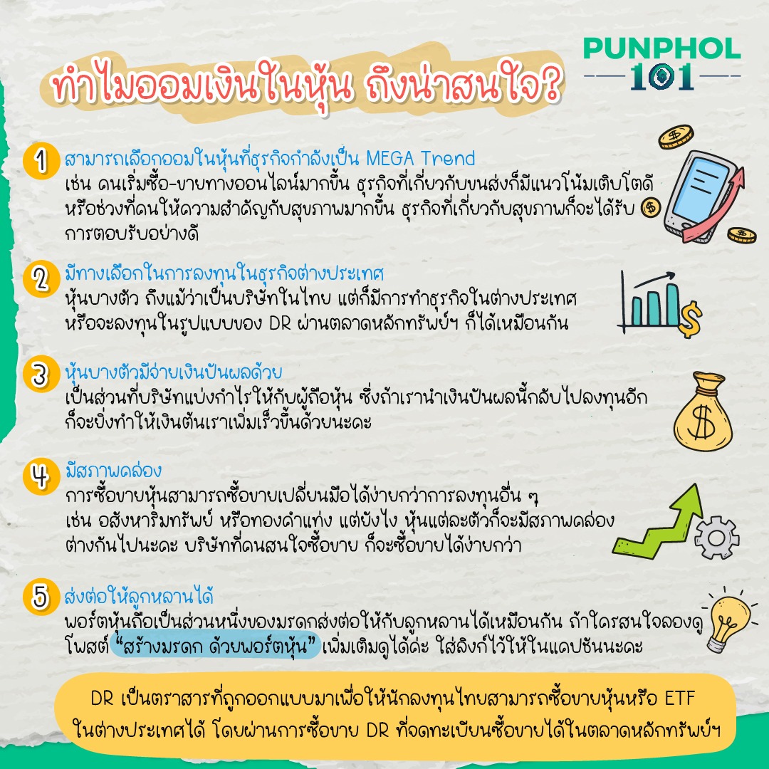 ทำไมออมเงินในหุ้น ถึงน่าสนใจ? 1. สามารถเลือกออมในหุ้นที่ธุรกิจกำลังเป็น MEGA Trend เช่น คนเริ่มซื้อ-ขายทางออนไลน์ มากขึ้น ธุรกิจที่เกี่ยวกับขนส่งก็มีแนวโน้มเติบโตดี หรือช่วงที่คนให้ความสำคัญกับสุขภาพมากขึ้น ธุรกิจที่เกี่ยวกับสุขภาพก็จะได้รับการตอบรับอย่างดี 2. มีทางเลือกในการลงทุนในธุรกิจต่างประเทศ หุ้นบางตัว ถึงแม้ว่าเป็นบริษัทในไทย แต่ก็มีการทำธุรกิจในต่างประเทศ หรือจะลงทุนในรูปแบบของ DR ผ่านตลาดหลักทรัพย์ฯ ก็ได้เหมือนกัน 3. หุ้นบางตัวมีจ่ายเงินปันผลด้วย เป็นส่วนที่บริษัทแบ่งกำไรให้กับผู้ถือหุ้น ซึ่งถ้าเรานำเงินปันผลนี้กลับไปลงทุนอีก ก็จะยิ่งทำให้เงินต้นเราเพิ่มเร็วขึ้นด้วยนะคะ 4. มีสภาพคล่อง การซื้อขายหุ้นสามารถซื้อขายเปลี่ยนมือได้ง่ายกว่าการลงทุนอื่น ๆ เช่น อสังหาริมทรัพย์ หรือทองคำแท่ง แต่ยังไง หุ้นแต่ละตัวก็จะมีสภาพคล่องต่างกันไปนะคะ บริษัทที่คนสนใจซื้อขาย ก็จะซื้อขายได้ง่ายกว่า 5. ส่งต่อให้ลูกหลานได้ พอร์ตหุ้นถือเป็นส่วนหนึ่งของมรดกส่งต่อให้กับลูกหลานได้เหมือนกัน ถ้าใครสนใจลองดูโพสต์ “สร้างมรดก ด้วยพอร์ตหุ้น” เพิ่มเติมดูได้ค่ะ https://bit.ly/3QGvRFZ DR เป็นตราสารที่ถูกออกแบบมาเพื่อให้นักลงทุนไทยสามารถซื้อขายหุ้นหรือ ETF ในต่างประเทศได้ โดยผ่านการซื้อขาย DR ที่จดทะเบียนซื้อขายได้ในตลาดหลักทรัพย์ฯ